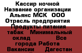 Кассир ночной › Название организации ­ Альянс-МСК, ООО › Отрасль предприятия ­ Продукты питания, табак › Минимальный оклад ­ 30 000 - Все города Работа » Вакансии   . Дагестан респ.,Дагестанские Огни г.